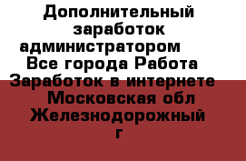 Дополнительный заработок администратором!!!! - Все города Работа » Заработок в интернете   . Московская обл.,Железнодорожный г.